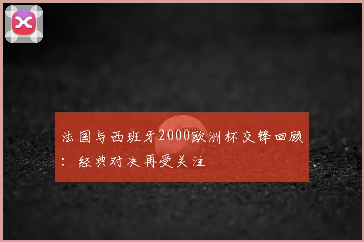 法国与西班牙2000欧洲杯交锋回顾：经典对决再受关注