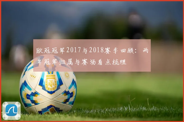 欧冠冠军2017与2018赛季回顾:两年冠军归属与赛场看点梳理