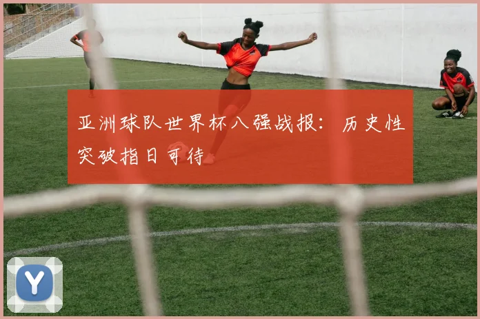 亚洲球队世界杯八强战报：历史性突破指日可待