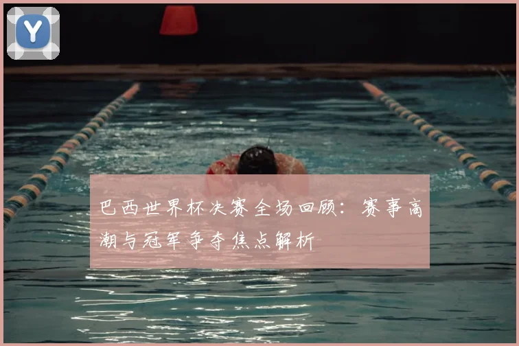 巴西世界杯决赛全场回顾:赛事高潮与冠军争夺焦点解析